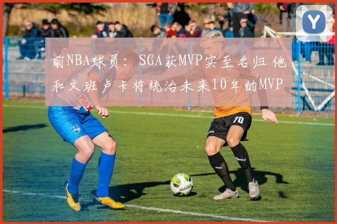 前NBA球员：SGA获MVP实至名归 他和文班卢卡将统治未来10年的MVP