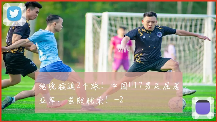 绝境猛追2个球！中国U17男足屈居亚军，虽败犹荣！