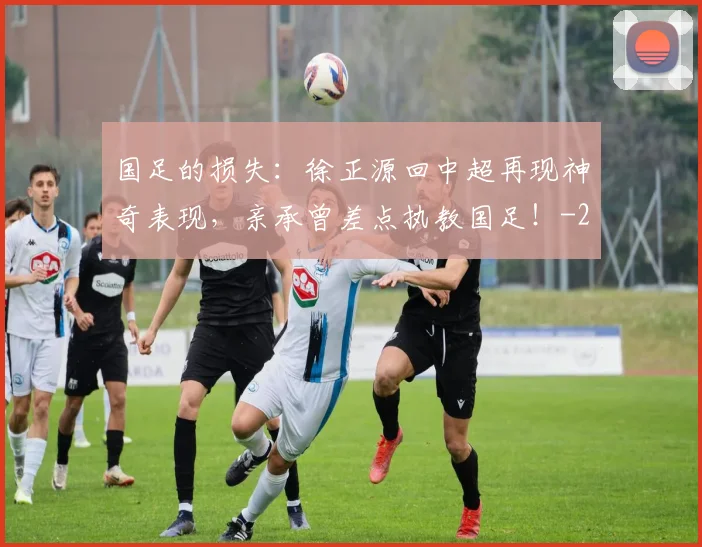 国足的损失：徐正源回中超再现神奇表现，亲承曾差点执教国足！