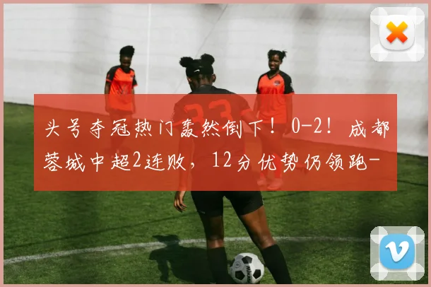 头号夺冠热门轰然倒下！0-2！成都蓉城中超2连败，12分优势仍领跑