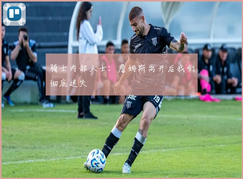 骑士内部人士：詹姆斯离开后我们彻底迷失