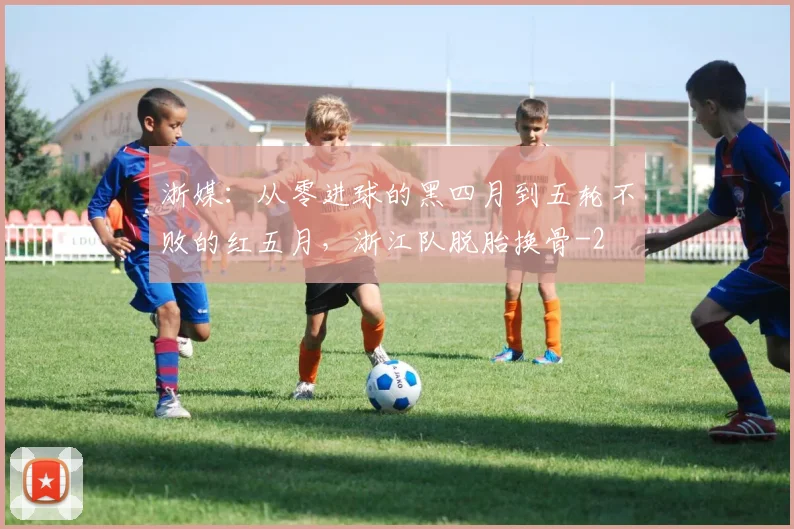 浙媒：从零进球的黑四月到五轮不败的红五月，浙江队脱胎换骨
