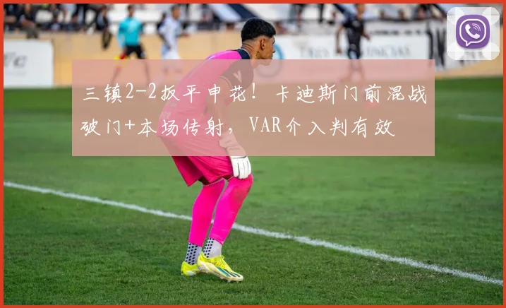 三镇2-2扳平申花！卡迪斯门前混战破门+本场传射，VAR介入判有效
