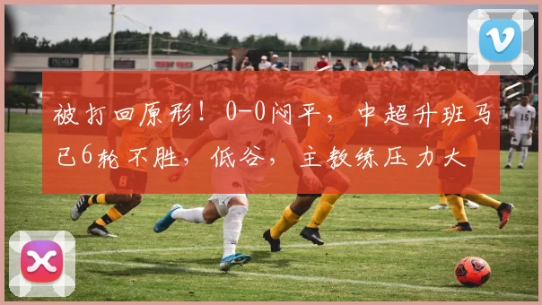 被打回原形！0-0闷平，中超升班马已6轮不胜，低谷，主教练压力大