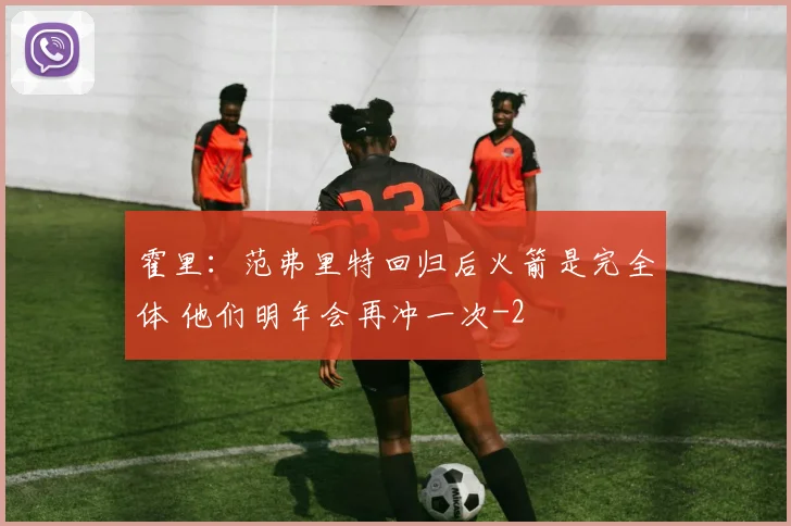 霍里：范弗里特回归后火箭是完全体 他们明年会再冲一次