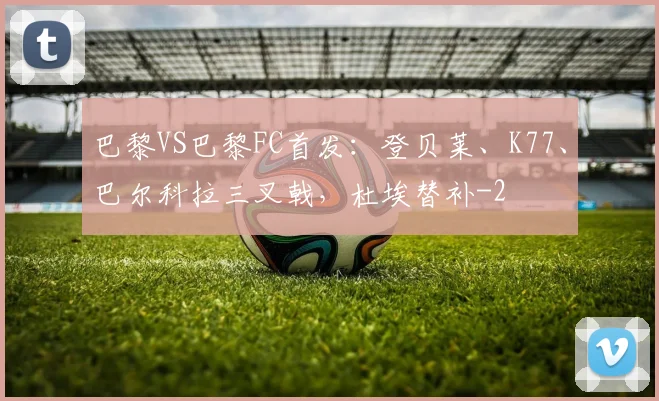 巴黎VS巴黎FC首发：登贝莱、K77、巴尔科拉三叉戟，杜埃替补