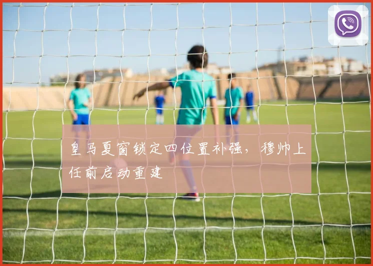 皇马夏窗锁定四位置补强，穆帅上任前启动重建