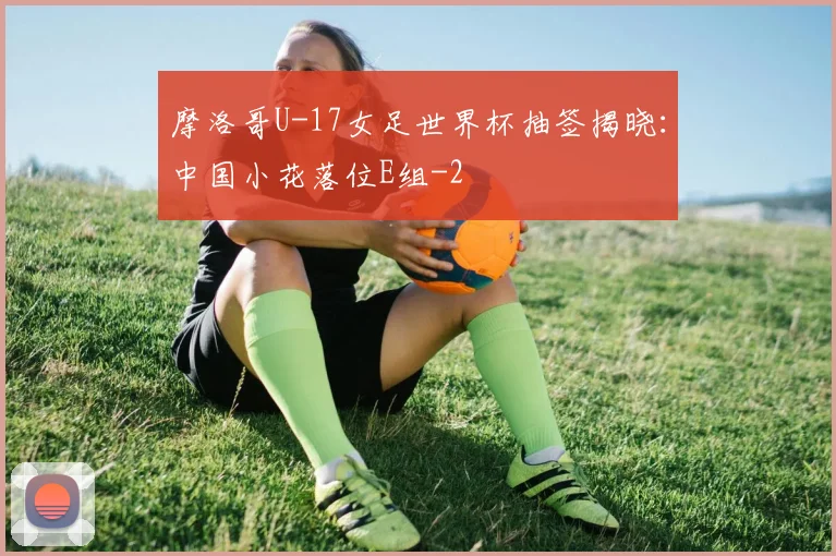 摩洛哥U-17女足世界杯抽签揭晓：中国小花落位E组