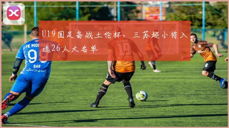 U19国足备战土伦杯，三苏超小将入选26人大名单