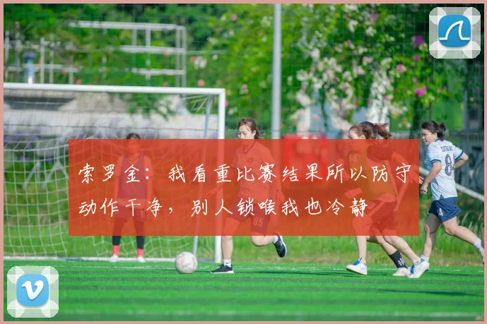 索罗金：我看重比赛结果所以防守动作干净，别人锁喉我也冷静