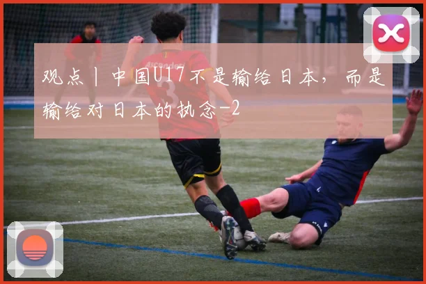 观点丨中国U17不是输给日本，而是输给对日本的执念