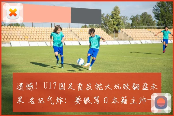 遗憾！U17国足首发挖大坑致翻盘未果 名记气炸：要狠骂日本籍主帅