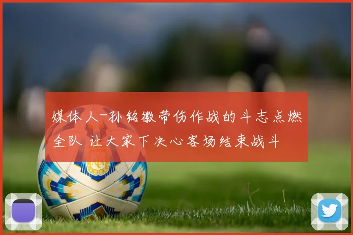 媒体人-孙铭徽带伤作战的斗志点燃全队 让大家下决心客场结束战斗