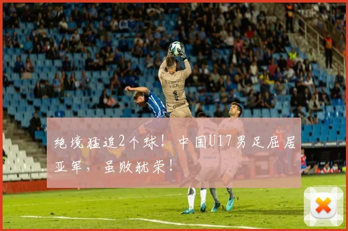 绝境猛追2个球！中国U17男足屈居亚军，虽败犹荣！