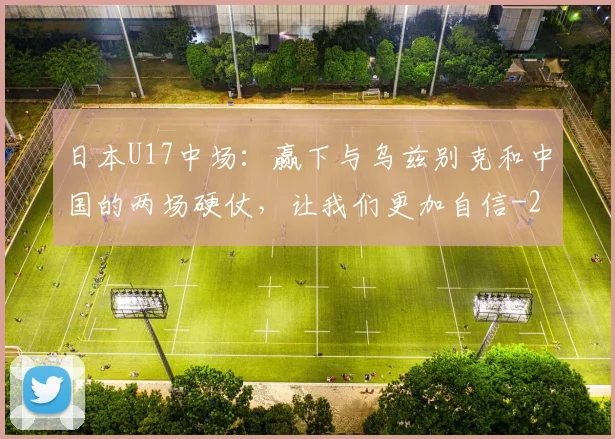 日本U17中场：赢下与乌兹别克和中国的两场硬仗，让我们更加自信