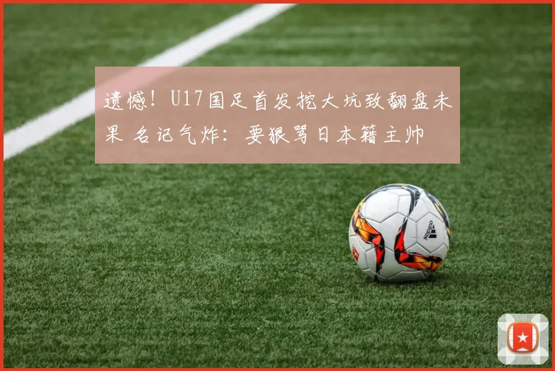遗憾！U17国足首发挖大坑致翻盘未果 名记气炸：要狠骂日本籍主帅