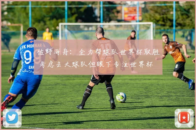 佐野海舟：全力帮球队世界杯取胜 考虑去大球队但眼下专注世界杯