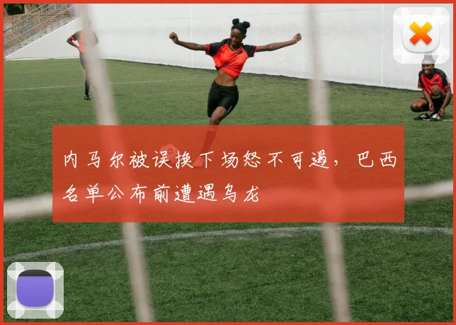 内马尔被误换下场怒不可遏，巴西名单公布前遭遇乌龙