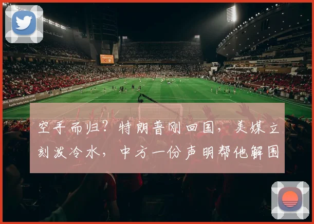 空手而归？特朗普刚回国，美媒立刻泼冷水，中方一份声明帮他解围