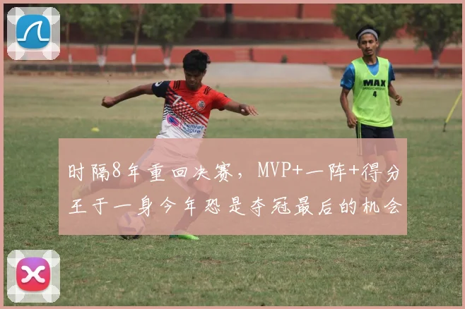 时隔8年重回决赛，MVP+一阵+得分王于一身今年恐是夺冠最后的机会