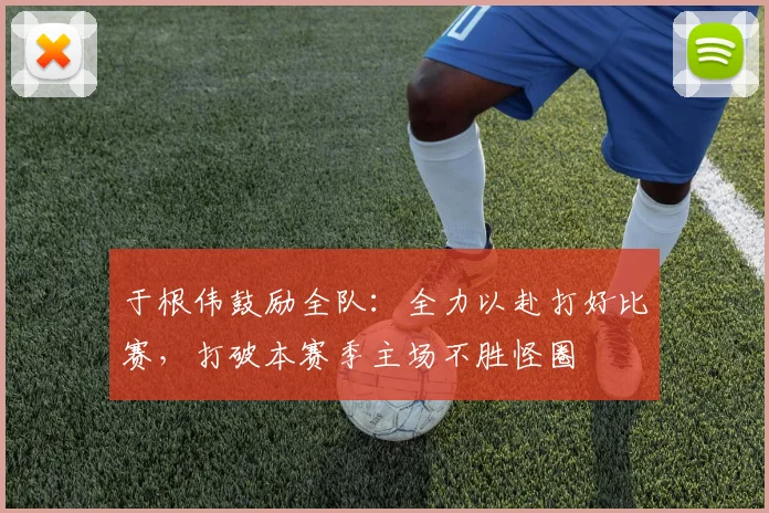 于根伟鼓励全队：全力以赴打好比赛，打破本赛季主场不胜怪圈