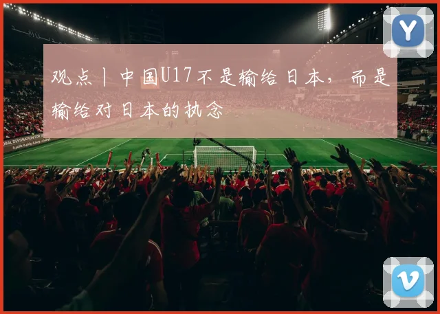 观点丨中国U17不是输给日本，而是输给对日本的执念