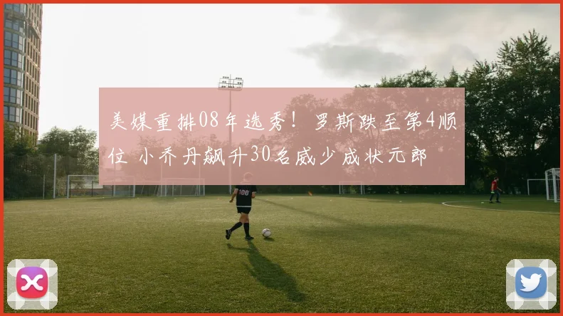 美媒重排08年选秀！罗斯跌至第4顺位 小乔丹飙升30名威少成状元郎