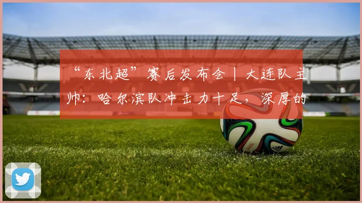 “东北超”赛后发布会丨大连队主帅：哈尔滨队冲击力十足，深厚的底蕴是我们取胜的关键