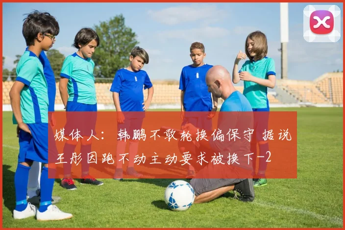 媒体人：韩鹏不敢轮换偏保守 据说王彤因跑不动主动要求被换下