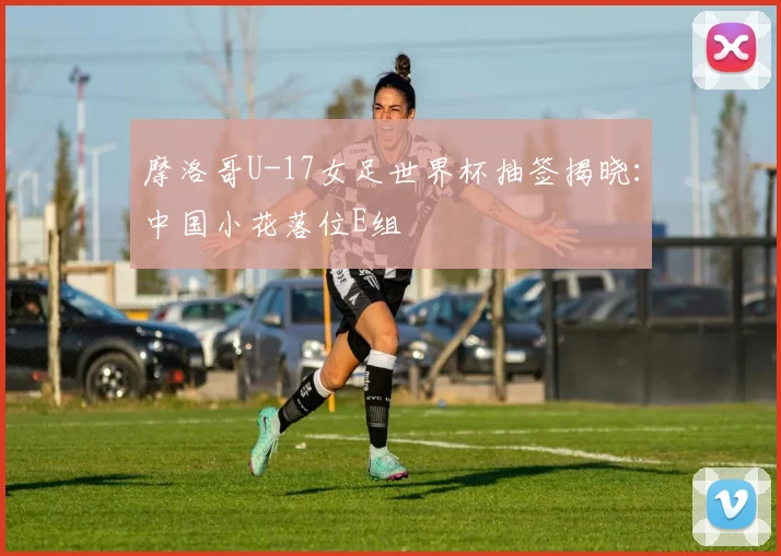 摩洛哥U-17女足世界杯抽签揭晓：中国小花落位E组