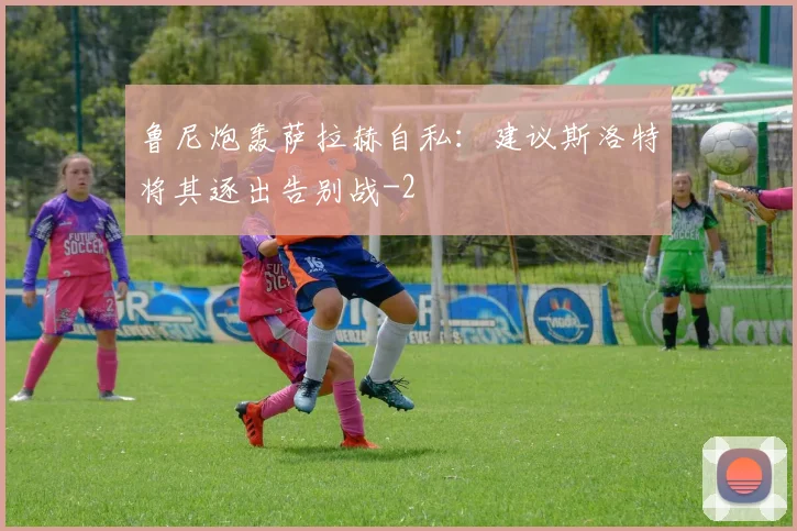 鲁尼炮轰萨拉赫自私：建议斯洛特将其逐出告别战