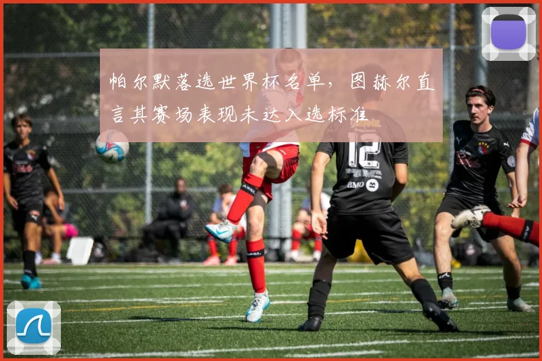 帕尔默落选世界杯名单，图赫尔直言其赛场表现未达入选标准