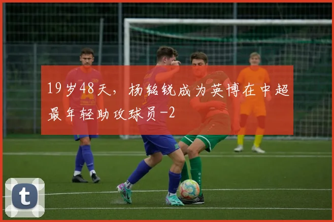 19岁48天，杨铭锐成为英博在中超最年轻助攻球员