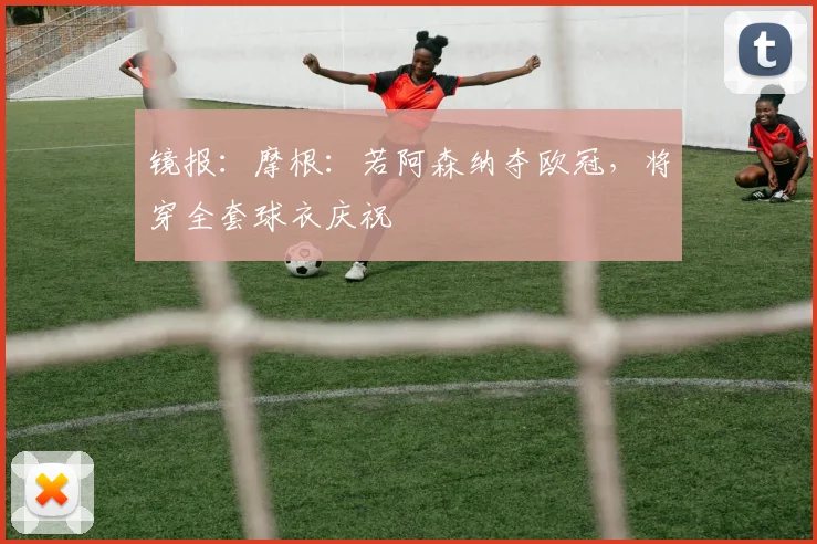 镜报：摩根：若阿森纳夺欧冠，将穿全套球衣庆祝