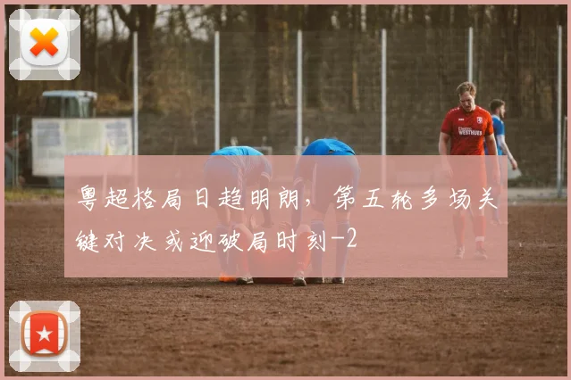 粤超格局日趋明朗，第五轮多场关键对决或迎破局时刻