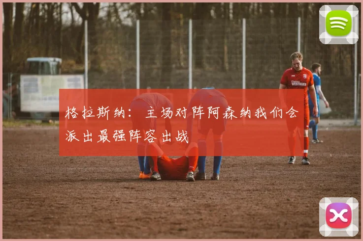 格拉斯纳：主场对阵阿森纳我们会派出最强阵容出战