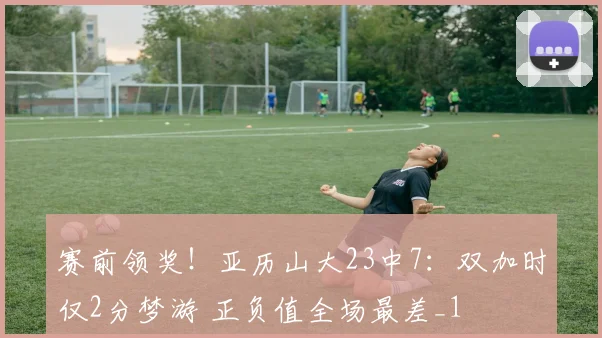 赛前领奖！亚历山大23中7：双加时仅2分梦游 正负值全场最差_1