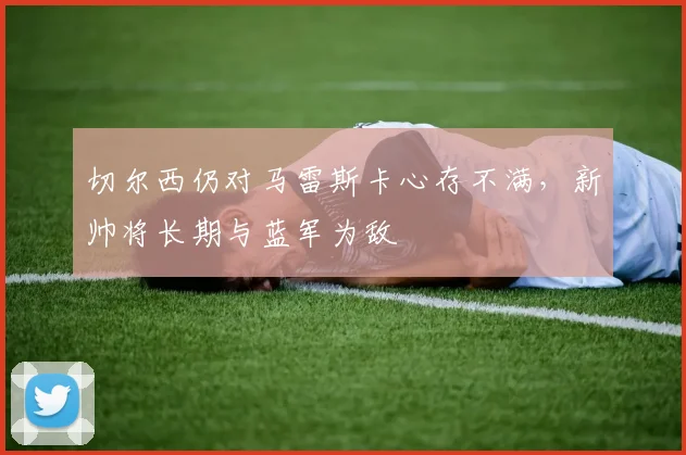 切尔西仍对马雷斯卡心存不满，新帅将长期与蓝军为敌