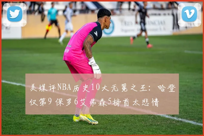 美媒评NBA历史10大无冕之王：哈登仅第9 保罗6艾弗森5榜首太悲情