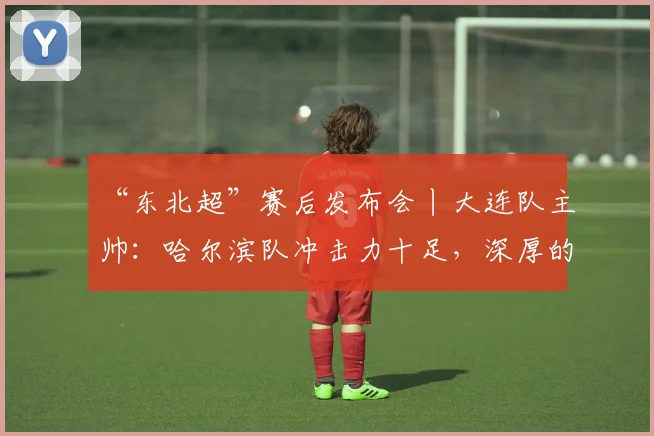 “东北超”赛后发布会丨大连队主帅：哈尔滨队冲击力十足，深厚的底蕴是我们取胜的关键