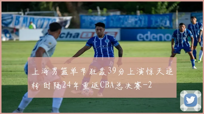 上海男篮单节狂轰39分上演惊天逆转 时隔24年重返CBA总决赛
