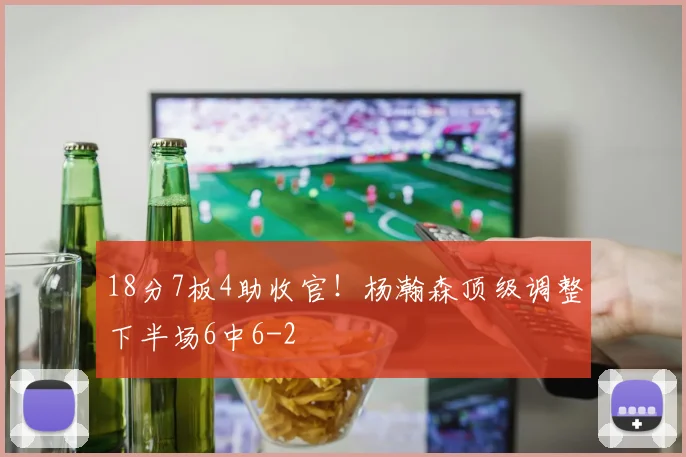 18分7板4助收官！杨瀚森顶级调整下半场6中6