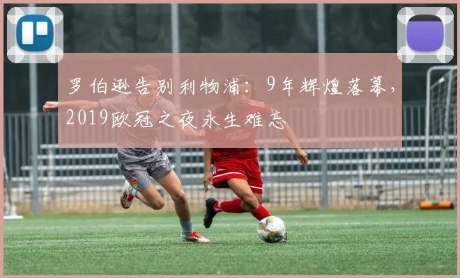 罗伯逊告别利物浦：9年辉煌落幕，2019欧冠之夜永生难忘