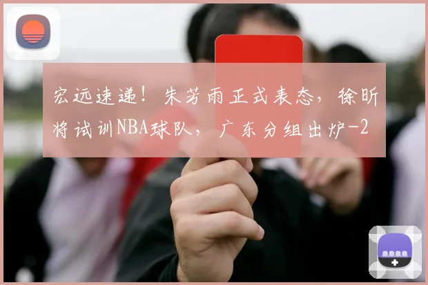 宏远速递！朱芳雨正式表态，徐昕将试训NBA球队，广东分组出炉