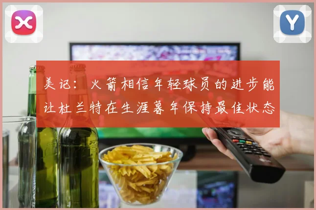 美记：火箭相信年轻球员的进步能让杜兰特在生涯暮年保持最佳状态