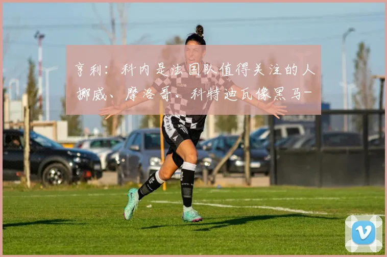 亨利：科内是法国队值得关注的人 挪威、摩洛哥、科特迪瓦像黑马