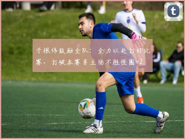 于根伟鼓励全队：全力以赴打好比赛，打破本赛季主场不胜怪圈