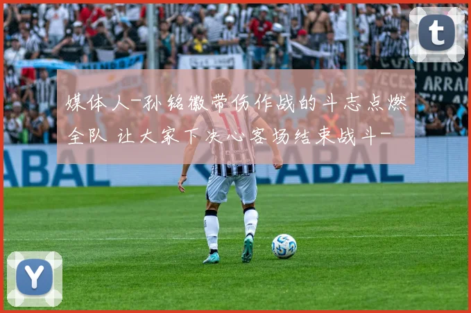 媒体人-孙铭徽带伤作战的斗志点燃全队 让大家下决心客场结束战斗
