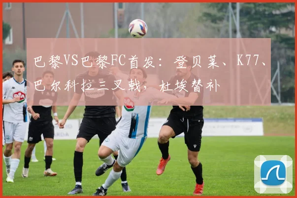 巴黎VS巴黎FC首发：登贝莱、K77、巴尔科拉三叉戟，杜埃替补