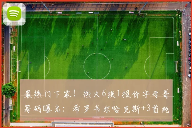 最热门下家！热火6换1报价字母哥筹码曝光：希罗韦尔哈克斯+3首轮
